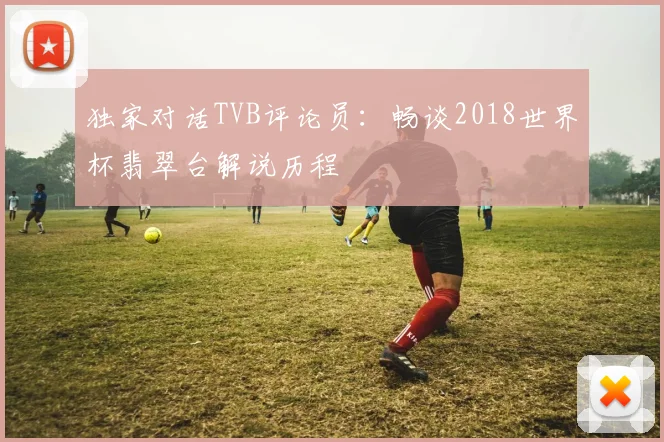 独家对话TVB评论员：畅谈2018世界杯翡翠台解说历程