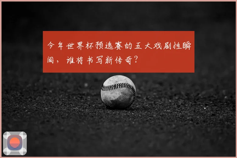 今年世界杯预选赛的五大戏剧性瞬间，谁将书写新传奇？