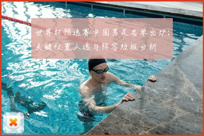 世界杯预选赛中国男足名单出炉：关键位置人选与阵容短板分析