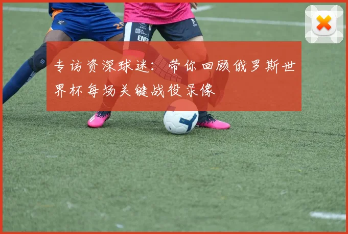 专访资深球迷:带你回顾俄罗斯世界杯每场关键战役录像