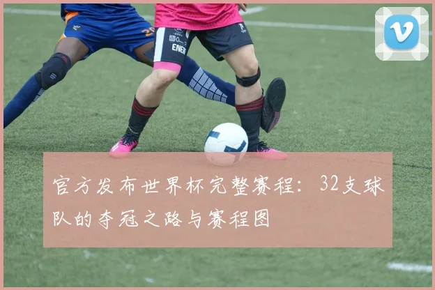 官方发布世界杯完整赛程：32支球队的夺冠之路与赛程图