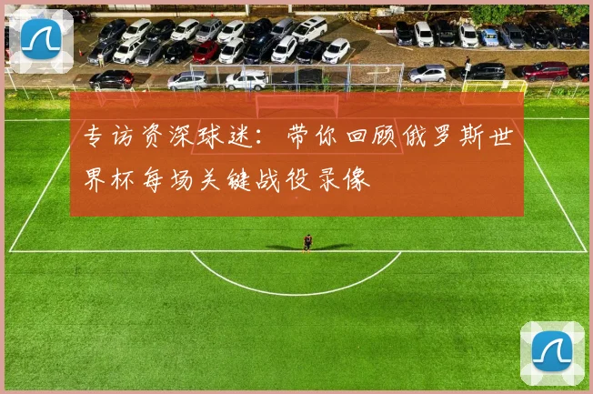 专访资深球迷:带你回顾俄罗斯世界杯每场关键战役录像