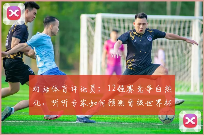 对话体育评论员：12强赛竞争白热化，听听专家如何预测晋级世界杯的席位