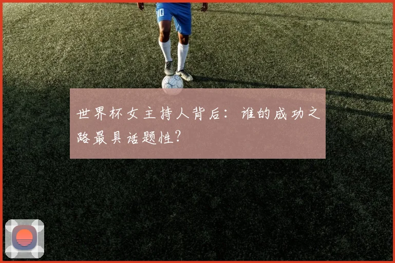 世界杯女主持人背后：谁的成功之路最具话题性？