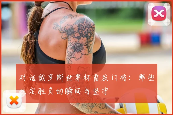 对话俄罗斯世界杯首发门将：那些决定胜负的瞬间与坚守