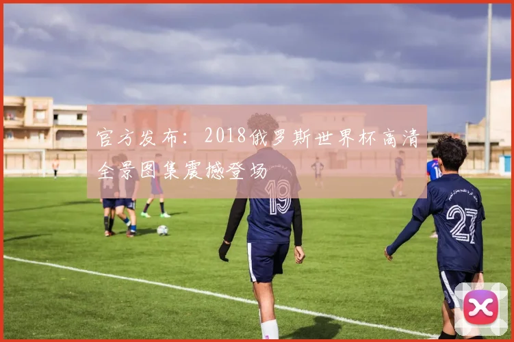官方发布：2018俄罗斯世界杯高清全景图集震撼登场