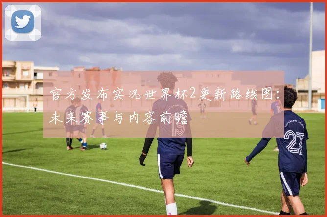官方发布实况世界杯2更新路线图：未来赛事与内容前瞻