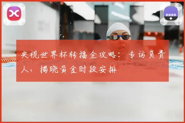 央视世界杯转播全攻略：专访负责人，揭晓黄金时段安排