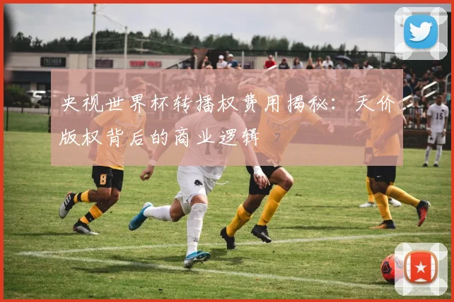 央视世界杯转播权费用揭秘：天价版权背后的商业逻辑