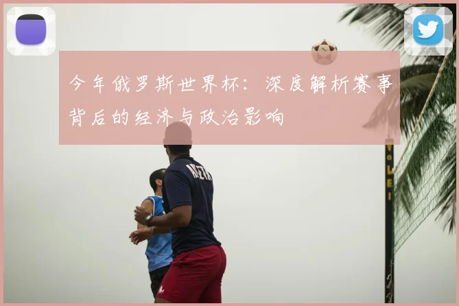 今年俄罗斯世界杯：深度解析赛事背后的经济与政治影响