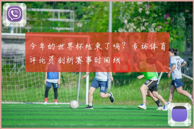 今年的世界杯结束了吗？专访体育评论员剖析赛事时间线